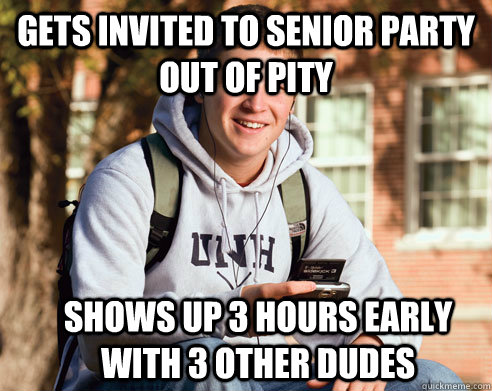 Gets invited to Senior party out of pity Shows up 3 hours early with 3 other dudes  College Freshman