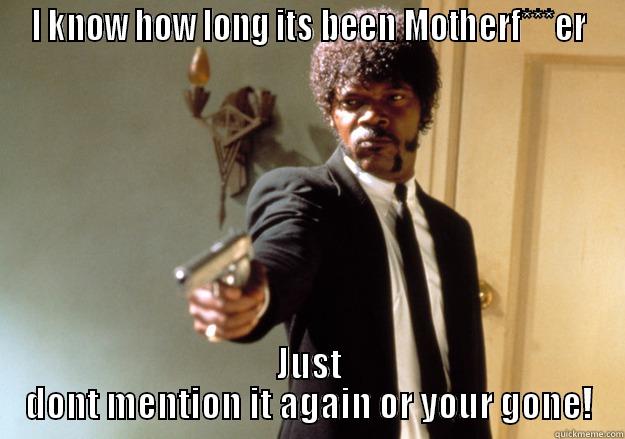 I KNOW HOW LONG ITS BEEN MOTHERF***ER JUST DONT MENTION IT AGAIN OR YOUR GONE! Samuel L Jackson