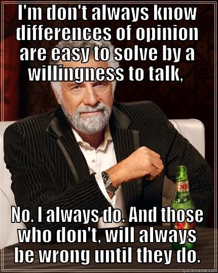 Never to blame for the unresolved. - I'M DON'T ALWAYS KNOW DIFFERENCES OF OPINION ARE EASY TO SOLVE BY A WILLINGNESS TO TALK,  NO. I ALWAYS DO. AND THOSE WHO DON'T, WILL ALWAYS BE WRONG UNTIL THEY DO. The Most Interesting Man In The World