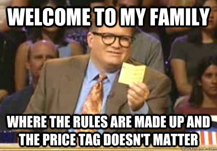 WELCOME to my family where the rules are made up and the price tag doesn't matter  Whose Line