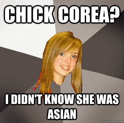 Chick corea? I didn't know she was asian  Musically Oblivious 8th Grader