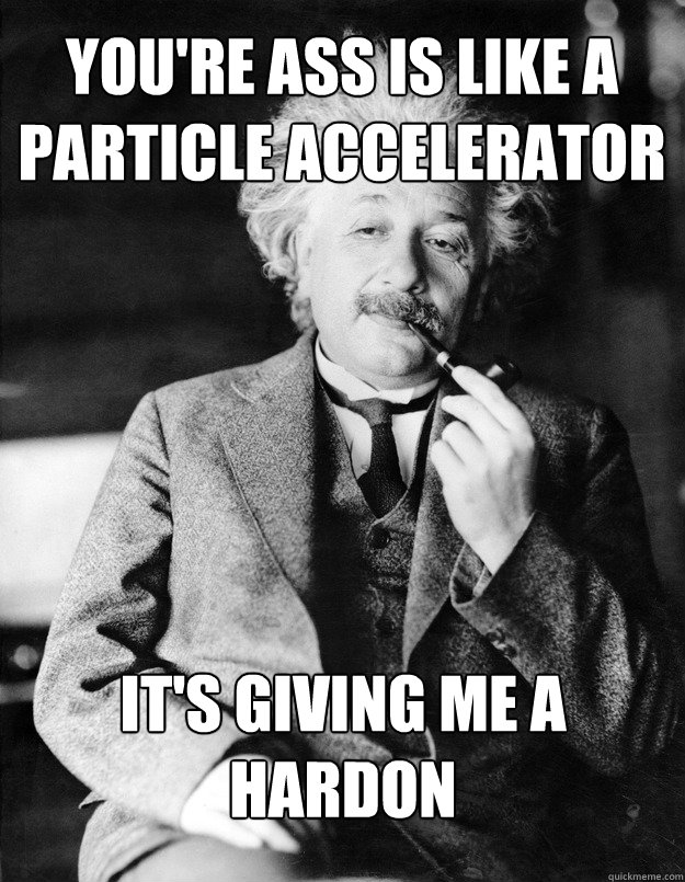 You're ass is like a particle accelerator it's giving me a hardon  Einstein