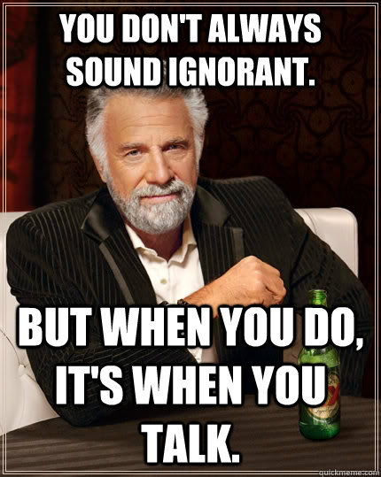 You don't always sound ignorant. But when you do, it's when you talk.  The Most Interesting Man In The World