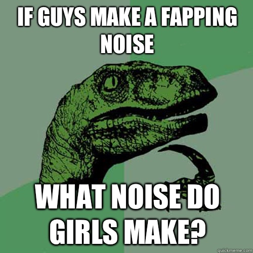 If guys make a fapping noise What noise do girls make?  Philosoraptor