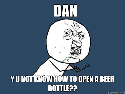 dan  y u not know how to open a beer bottle??  Y U No