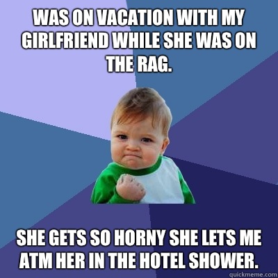 Was on vacation with my girlfriend while she was on the rag. She gets so horny she lets me ATM her in the hotel shower.   Success Kid