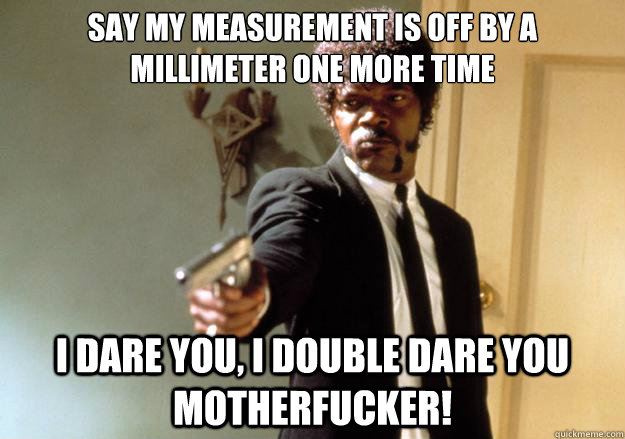 Say my measurement is off by a millimeter one more time i dare you, i double dare you motherfucker! - Say my measurement is off by a millimeter one more time i dare you, i double dare you motherfucker!  Samuel L Jackson