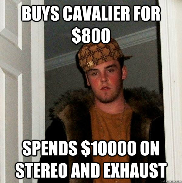 BUYS CAVALIER FOR $800 SPENDS $10000 ON STEREO AND EXHAUST - BUYS CAVALIER FOR $800 SPENDS $10000 ON STEREO AND EXHAUST  Scumbag Steve