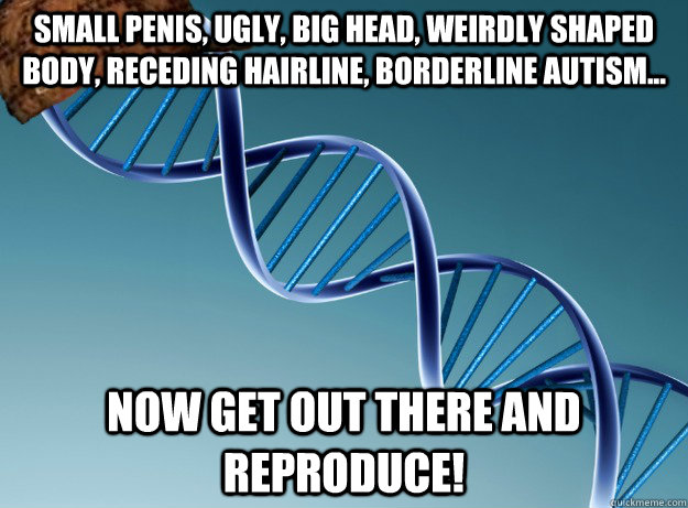 small penis, ugly, big head, weirdly shaped body, receding hairline, borderline autism... now get out there and reproduce!  Scumbag Genetics