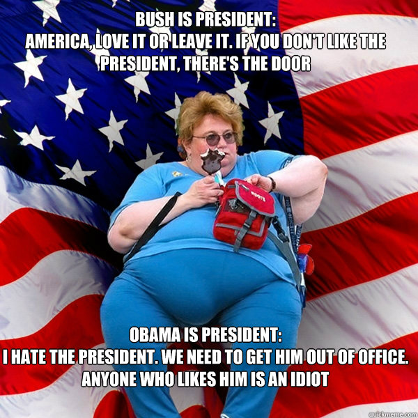 bush is president:
america, love it or leave it. if you don't like the president, there's the door obama is president:
i hate the president. we need to get him out of office. anyone who likes him is an idiot  Asinine American fat obese red state republican lady meme