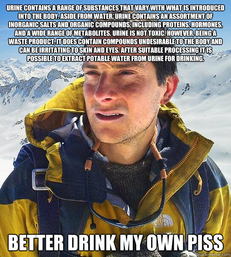 Urine contains a range of substances that vary with what is introduced into the body. Aside from water, urine contains an assortment of inorganic salts and organic compounds, including proteins, hormones, and a wide range of metabolites. Urine is not toxi  Bear Grylls