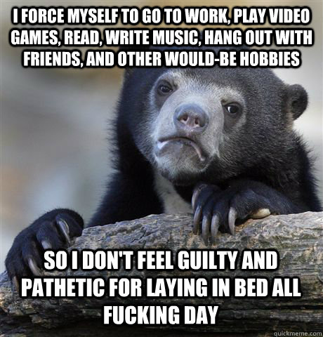 I FORCE MYSELF TO GO TO WORK, PLAY VIDEO GAMES, READ, WRITE MUSIC, HANG OUT WITH FRIENDS, AND OTHER WOULD-BE HOBBIES SO I DON'T FEEL GUILTY AND PATHETIC FOR LAYING IN BED ALL FUCKING DAY  Confession Bear