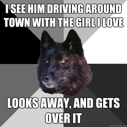 I see him driving around town with the girl i love looks away, and gets over it  Sanity Wolf