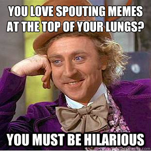 You love spouting memes at the top of your lungs? You must be hilarious  Creepy Wonka