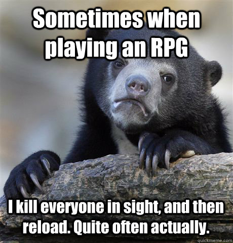 Sometimes when playing an RPG I kill everyone in sight, and then reload. Quite often actually.  Confession Bear