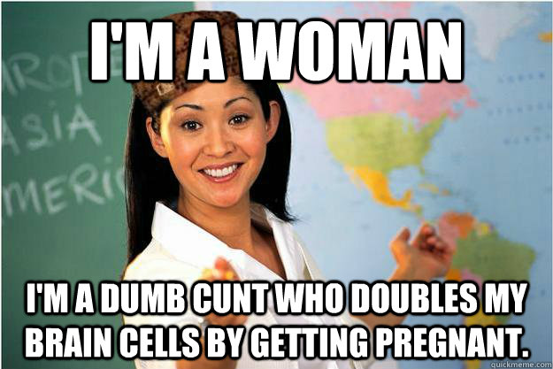 I'm a woman I'm a dumb cunt who doubles my brain cells by getting pregnant.  Scumbag Teacher