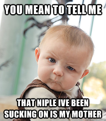 You mean to tell me  That niple ive been sucking on is my mother  skeptical baby