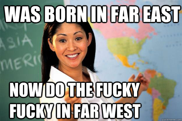 was born in far east now do the fucky fucky in far west  Unhelpful High School Teacher