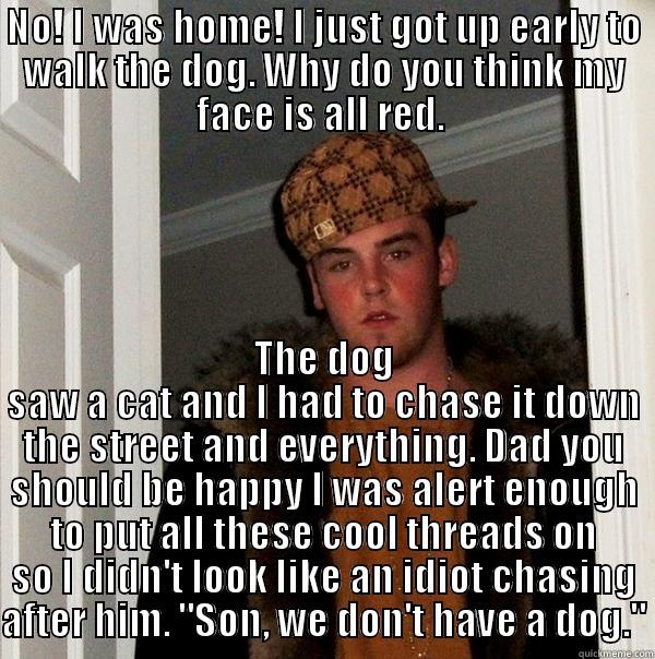 NO! I WAS HOME! I JUST GOT UP EARLY TO WALK THE DOG. WHY DO YOU THINK MY FACE IS ALL RED.  THE DOG SAW A CAT AND I HAD TO CHASE IT DOWN THE STREET AND EVERYTHING. DAD YOU SHOULD BE HAPPY I WAS ALERT ENOUGH TO PUT ALL THESE COOL THREADS ON SO I DIDN'T LOOK LIKE AN IDIOT CHASING AFTER HIM. 