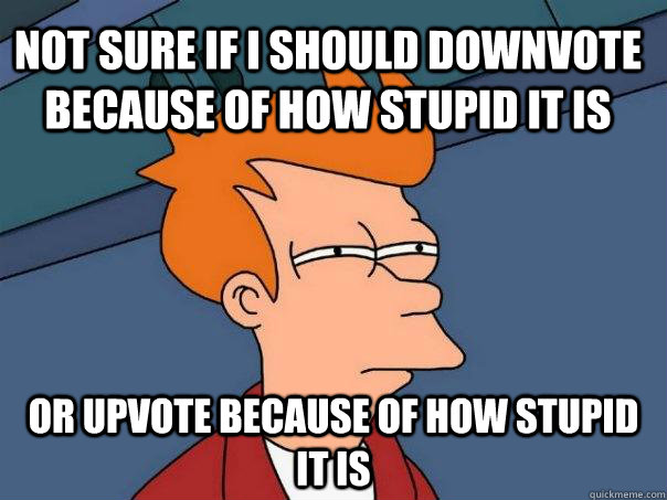 Not sure if i should downvote because of how stupid it is or upvote because of how stupid it is  Futurama Fry