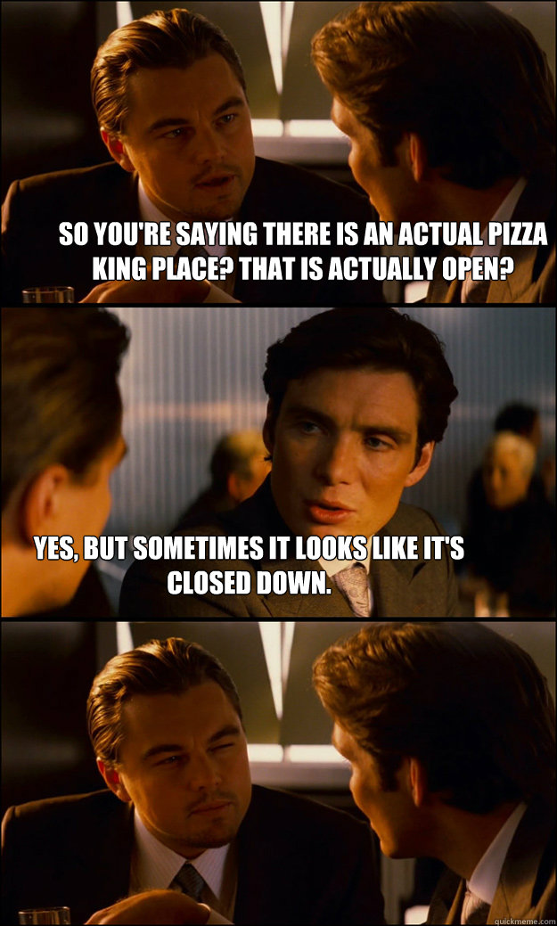 So you're saying there is an actual Pizza King place? That is actually open? Yes, but sometimes it looks like it's closed down.  Inception