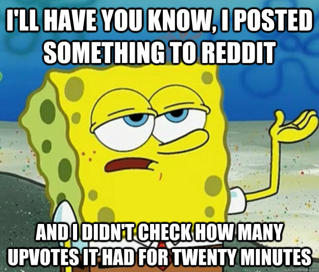 I'll have you know, i posted something to reddit and i didn't check how many  upvotes it had for twenty minutes  Tough Spongebob