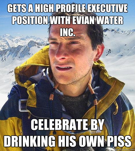 Gets a high profile executive position with Evian Water Inc. Celebrate by drinking his own piss - Gets a high profile executive position with Evian Water Inc. Celebrate by drinking his own piss  Bear Grylls