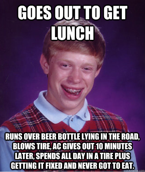 Goes out to get lunch Runs over beer bottle lying in the road, blows tire, ac gives out 10 minutes later, spends all day in a tire plus getting it fixed and never got to eat.    Bad Luck Brian