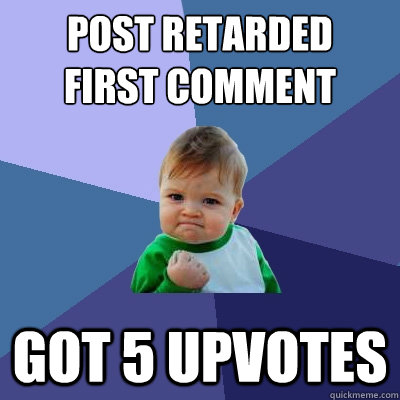 Post retarded 
first comment Got 5 upvotes  Success Kid