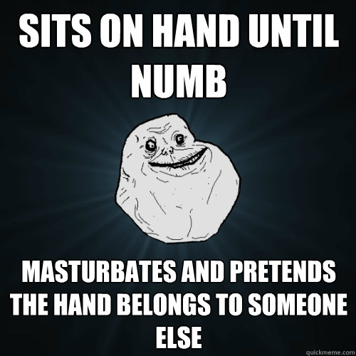 Sits on hand until numb masturbates and pretends the hand belongs to someone else  Forever Alone