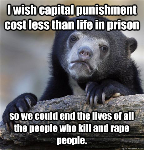 I wish capital punishment cost less than life in prison so we could end the lives of all the people who kill and rape people.  Confession Bear