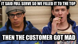 It said full serve so we filled it to the top  then the customer got mad   Corey and Trevor