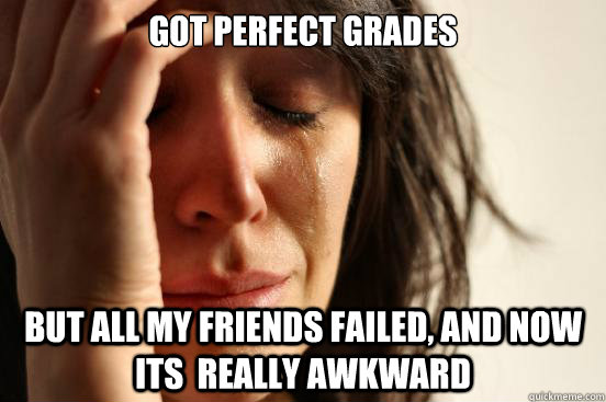 Got perfect grades But all my friends failed, and now its  really awkward  First World Problems