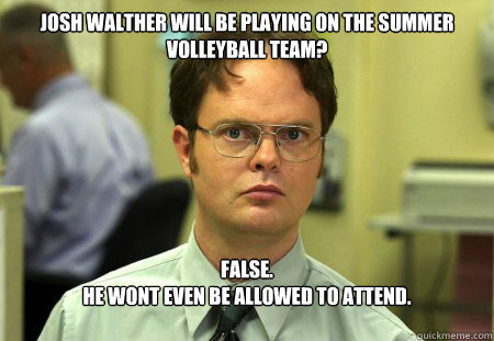 Josh Walther will be playing on the summer volleyball team?
 False.
He wont even be allowed to attend. - Josh Walther will be playing on the summer volleyball team?
 False.
He wont even be allowed to attend.  Dwight