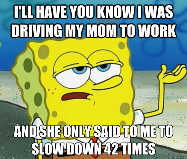 I'll have you know I was driving my mom to work and she only said to me to slow down 42 times - I'll have you know I was driving my mom to work and she only said to me to slow down 42 times  Tough Spongebob