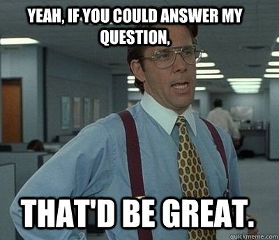 Yeah, if you could answer my question, that'd be great. - Yeah, if you could answer my question, that'd be great.  Bill Lumbergh