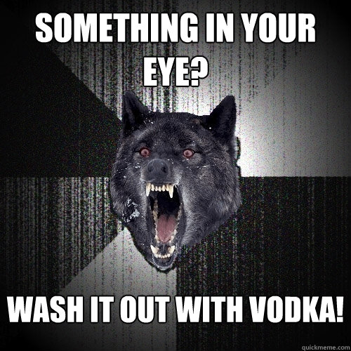 Something in your eye? Wash it out with Vodka!  Insanity Wolf