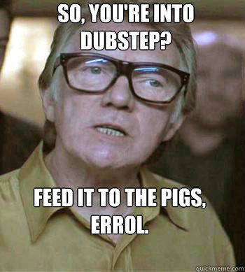 so, you're into dubstep?  Feed it to the pigs, errol.  