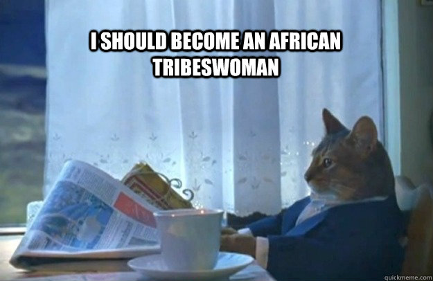 I should become an african tribeswoman  Sophisticated Cat