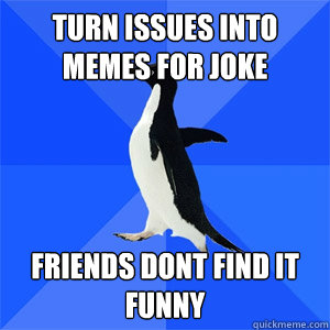 Turn issues into memes for joke friends dont find it funny  