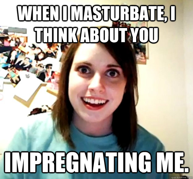 When I masturbate, I think about you impregnating me.  - When I masturbate, I think about you impregnating me.   Overly Attached Girlfriend