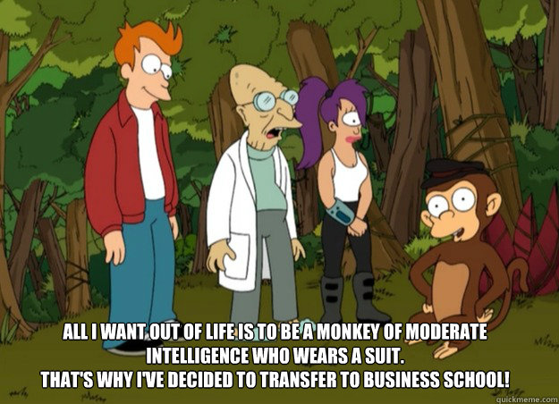 All I want out of life is to be a monkey of moderate intelligence who wears a suit. 
That's why I've decided to transfer to business school!  business school