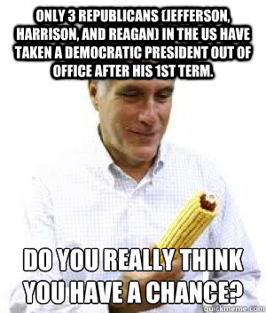 Only 3 Republicans (Jefferson, Harrison, and Reagan) in the US have taken a Democratic President out of office after his 1st term.  Do you really think you have a chance? - Only 3 Republicans (Jefferson, Harrison, and Reagan) in the US have taken a Democratic President out of office after his 1st term.  Do you really think you have a chance?  Mitt Romney Delivers