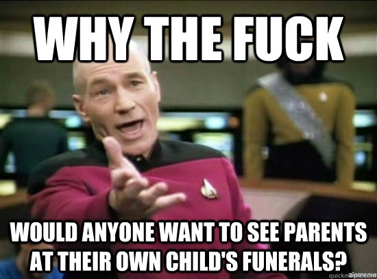 Why the fuck would anyone want to see parents at their own child's funerals?  Annoyed Picard HD