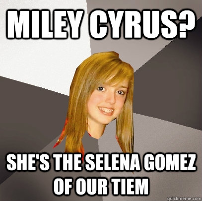 Miley Cyrus? She's the selena gomez of our tiem  Musically Oblivious 8th Grader