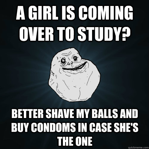 a girl is coming over to study? Better shave my balls and buy condoms in case she's the one  Forever Alone