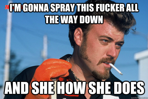 I'm gonna spray this fucker all the way down And she how she does  Ricky Trailer Park Boys