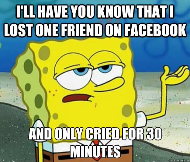 I'll have you know that i lost one friend on Facebook and only cried for 30 minutes  Tough Spongebob