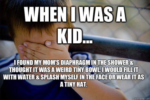 WHEN I WAS A KID... I found my mom's diaphragm in the shower & thought it was a weird tiny bowl. I would fill it with water & splash myself in the face or wear it as a tiny hat.   Confession kid