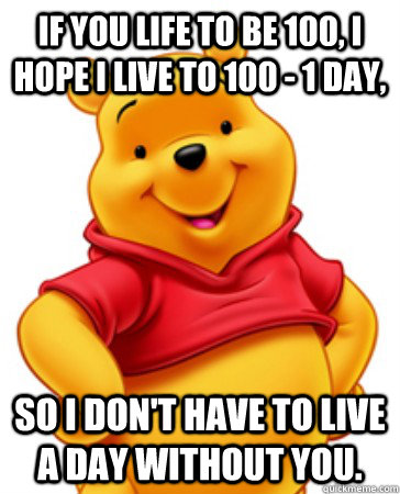 If you life to be 100, I hope I live to 100 - 1 day, So I don't have to live a day without you.  Overly Attached Pooh Bear